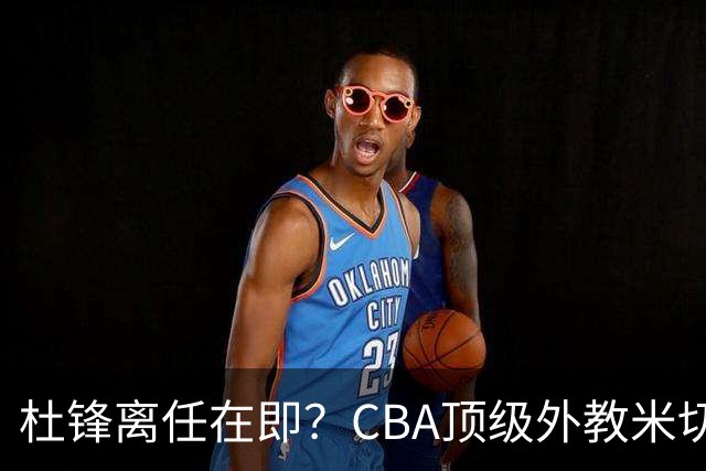 杜锋离任在即？CBA顶级外教米切尔或将加盟广东队，年薪预计破千万